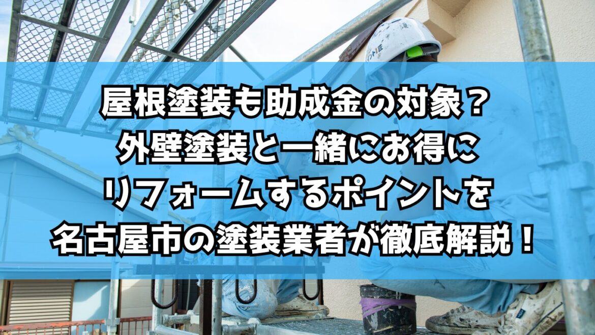 屋根塗装も助成金の対象？外壁塗装と一緒にお得にリフォームするポイントを名古屋市の塗装業者が徹底解説！